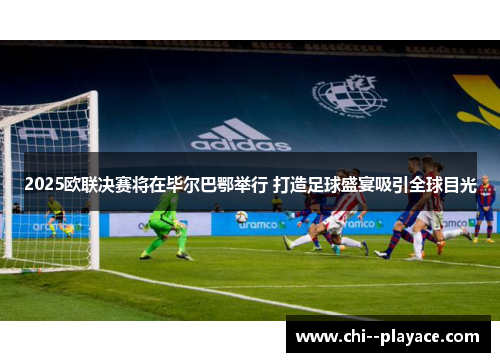 2025欧联决赛将在毕尔巴鄂举行 打造足球盛宴吸引全球目光