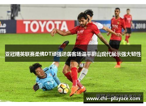 亚冠精英联赛柔佛DT顽强逆袭客场逼平蔚山现代展示强大韧性