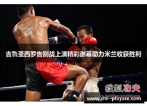 吉鲁圣西罗告别战上演精彩谢幕助力米兰收获胜利 吉鲁圣西罗告别战上演精彩谢幕助力米兰收获胜利