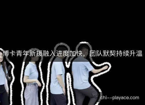 博卡青年新援融入进度加快,团队默契持续升温 博卡青年新援融入进度加快,团队默契持续升温